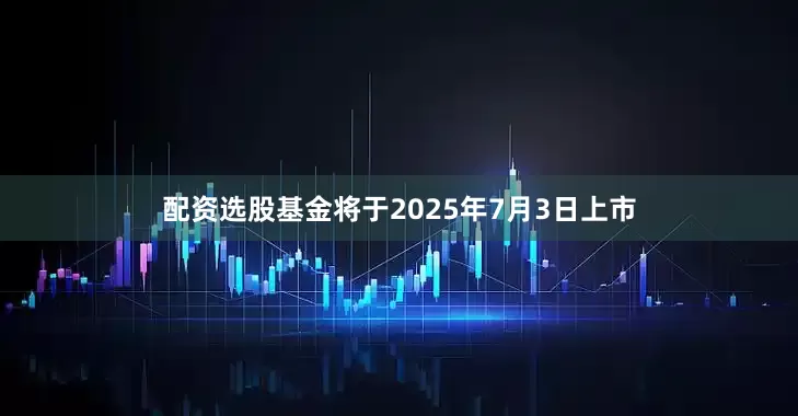 配资选股基金将于2025年7月3日上市