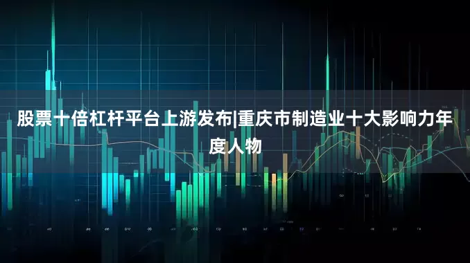 股票十倍杠杆平台上游发布|重庆市制造业十大影响力年度人物