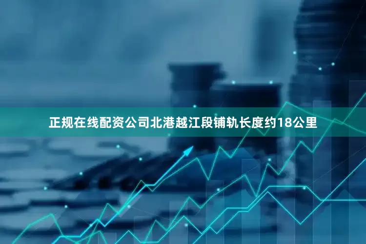正规在线配资公司北港越江段铺轨长度约18公里
