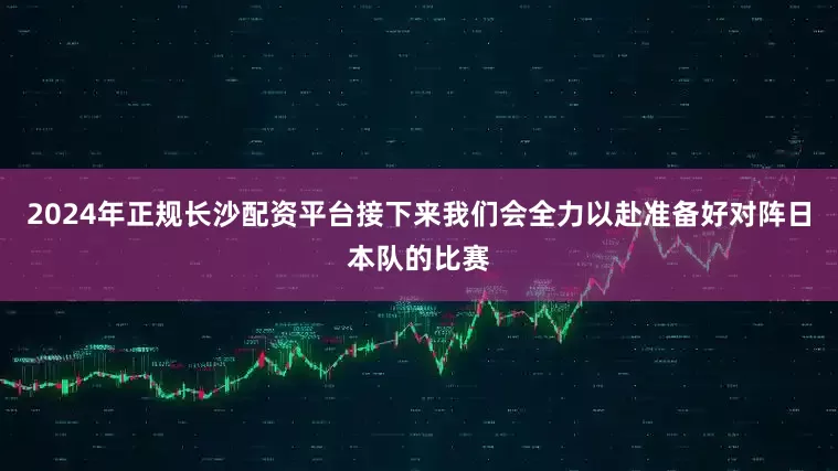 2024年正规长沙配资平台接下来我们会全力以赴准备好对阵日本队的比赛