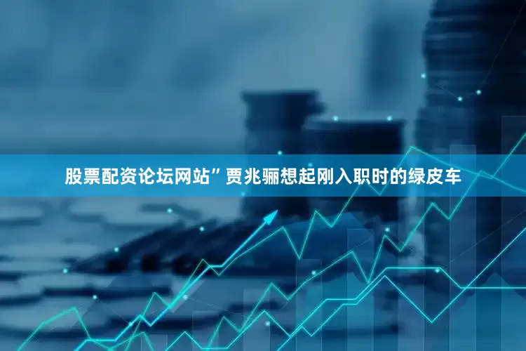 股票配资论坛网站”贾兆骊想起刚入职时的绿皮车
