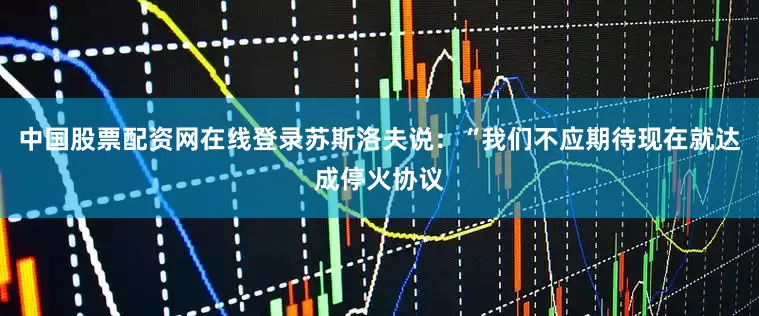 中国股票配资网在线登录　　苏斯洛夫说：“我们不应期待现在就达成停火协议