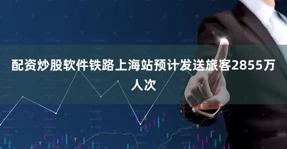 配资炒股软件铁路上海站预计发送旅客2855万人次